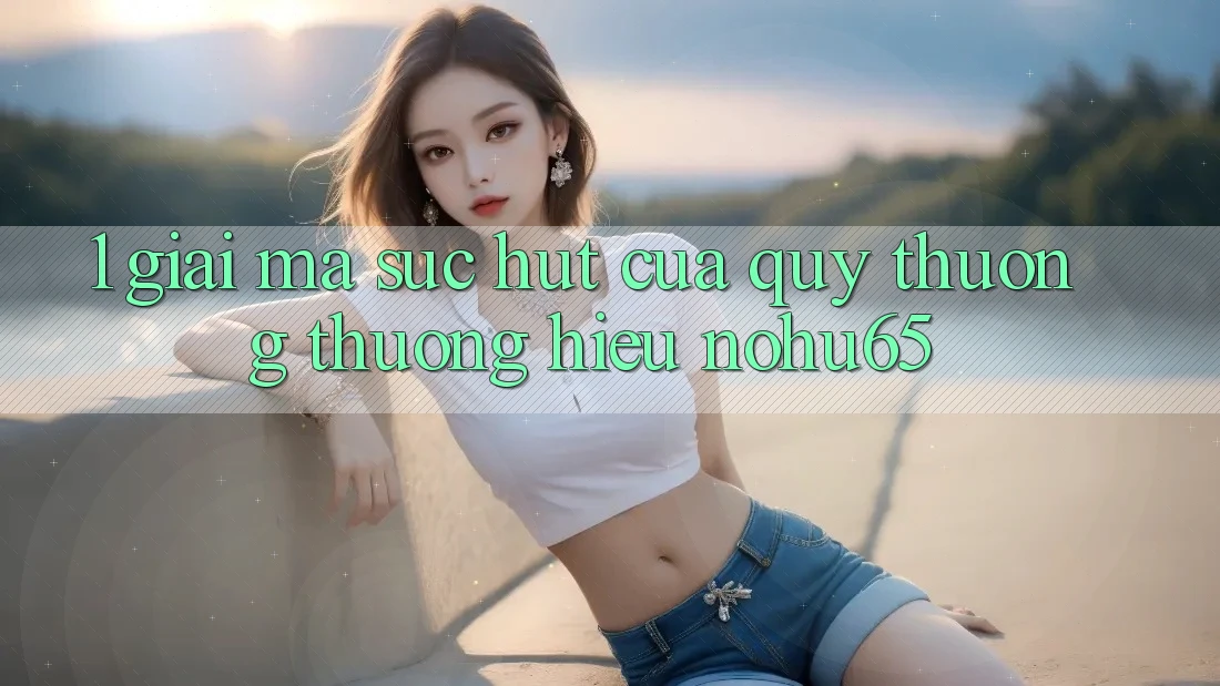 1. Giải Mã Sức Hút Của Quý thương thương Hiệu nohu65