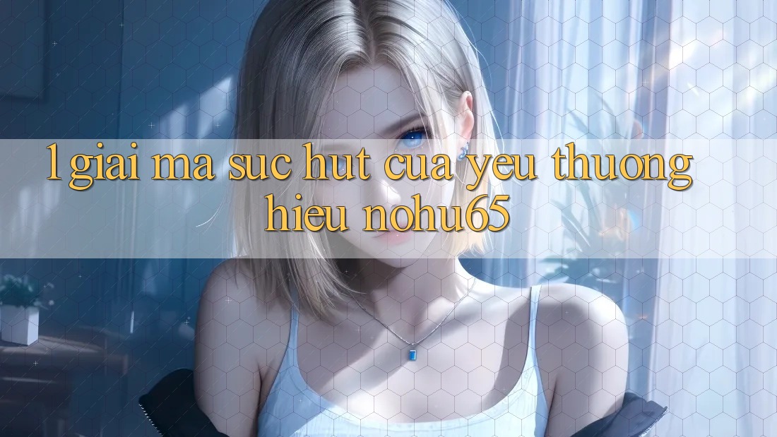1. Giải Mã Sức Hút Của Yêu thương Hiệu nohu65 1. Giải Mã Sức Hút Của Yêu thương Hiệu nohu65