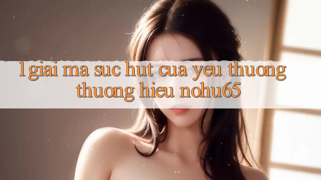 1. Giải Mã Sức Hút Của Yêu thương thương Hiệu nohu65 1. Giải Mã Sức Hút Của Yêu thương thương Hiệu nohu65