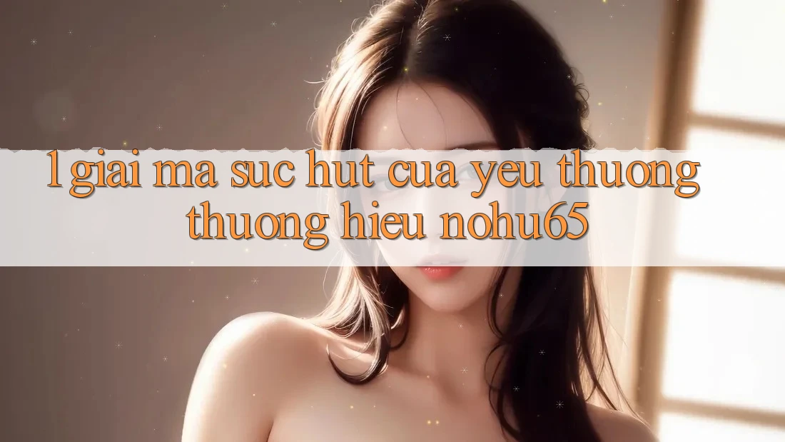 1. Giải Mã Sức Hút Của Yêu thương thương Hiệu nohu65