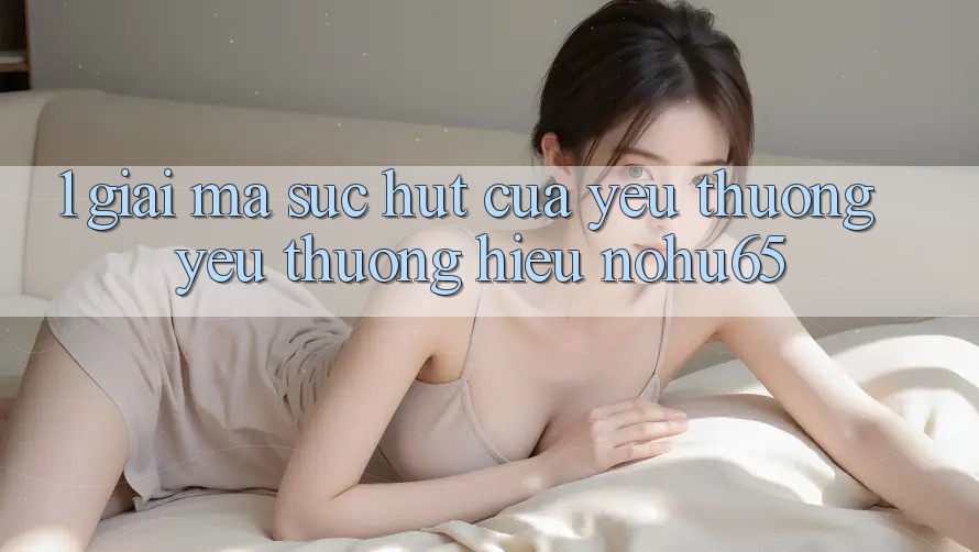 1. Giải Mã Sức Hút Của Yêu thương yêu thương Hiệu nohu65 1. Giải Mã Sức Hút Của Yêu thương yêu thương Hiệu nohu65