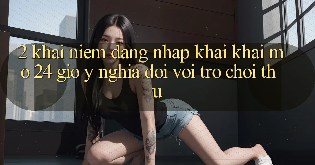 2. Khái Niệm “Đăng nhập Khai khai mở 24 Giờ” - Ý Nghĩa Đối Với Trò chơi Thủ