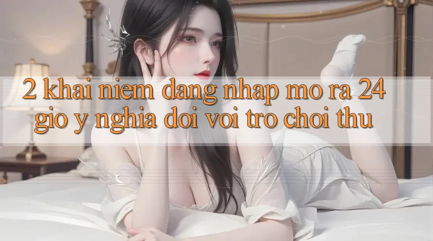 2. Khái Niệm “Đăng Nhập Mở ra 24 Giờ” - Ý Nghĩa Đối Với Trò chơi Thủ