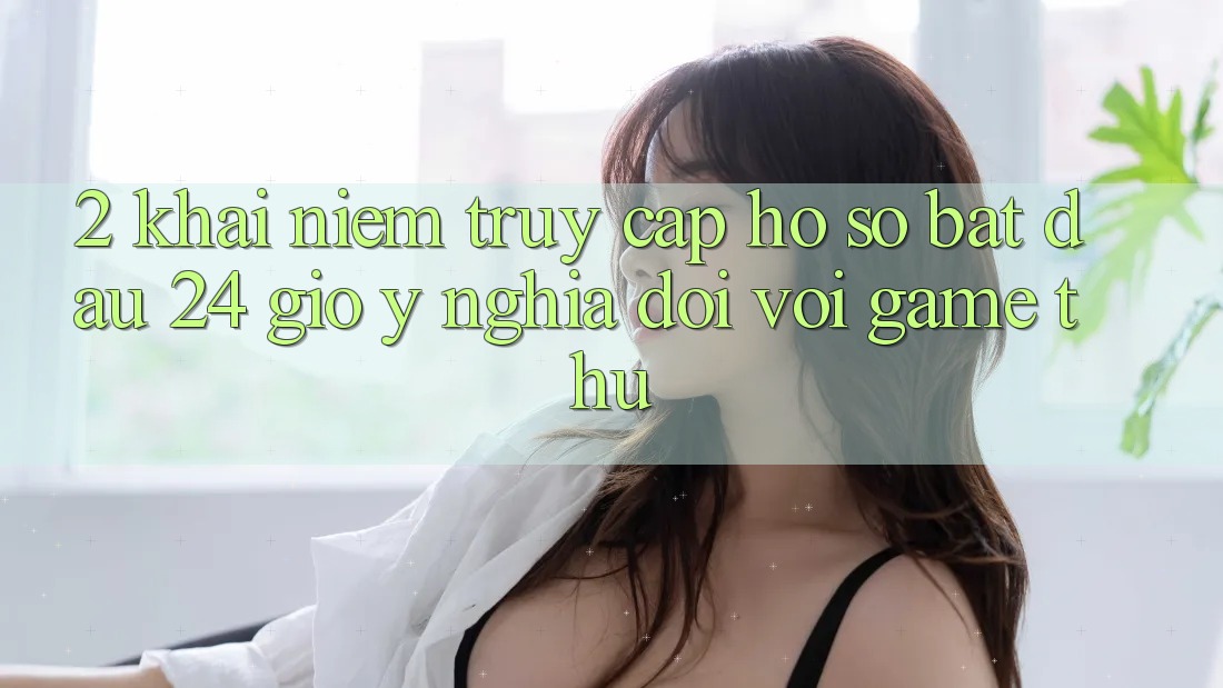 2. Khái Niệm “Truy cập hồ sơ Bắt đầu 24 Giờ” - Ý Nghĩa Đối Với Game Thủ 2. Khái Niệm “Truy cập hồ sơ Bắt đầu 24 Giờ” - Ý Nghĩa Đối Với Game Thủ
