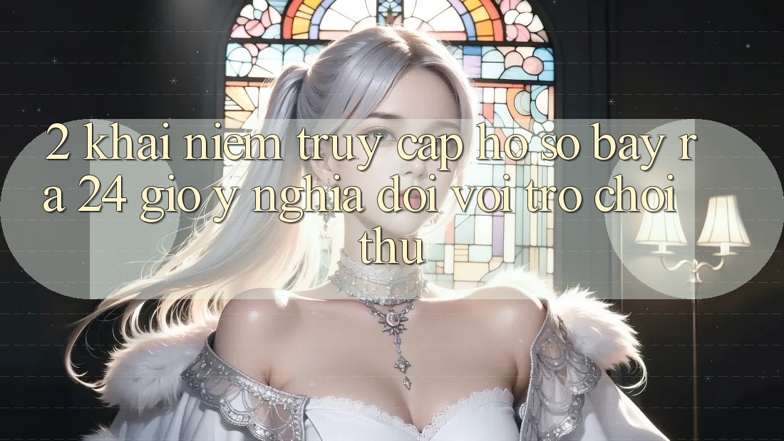 2. Khái Niệm “Truy cập hồ sơ Bày ra 24 Giờ” - Ý Nghĩa Đối Với Trò chơi Thủ