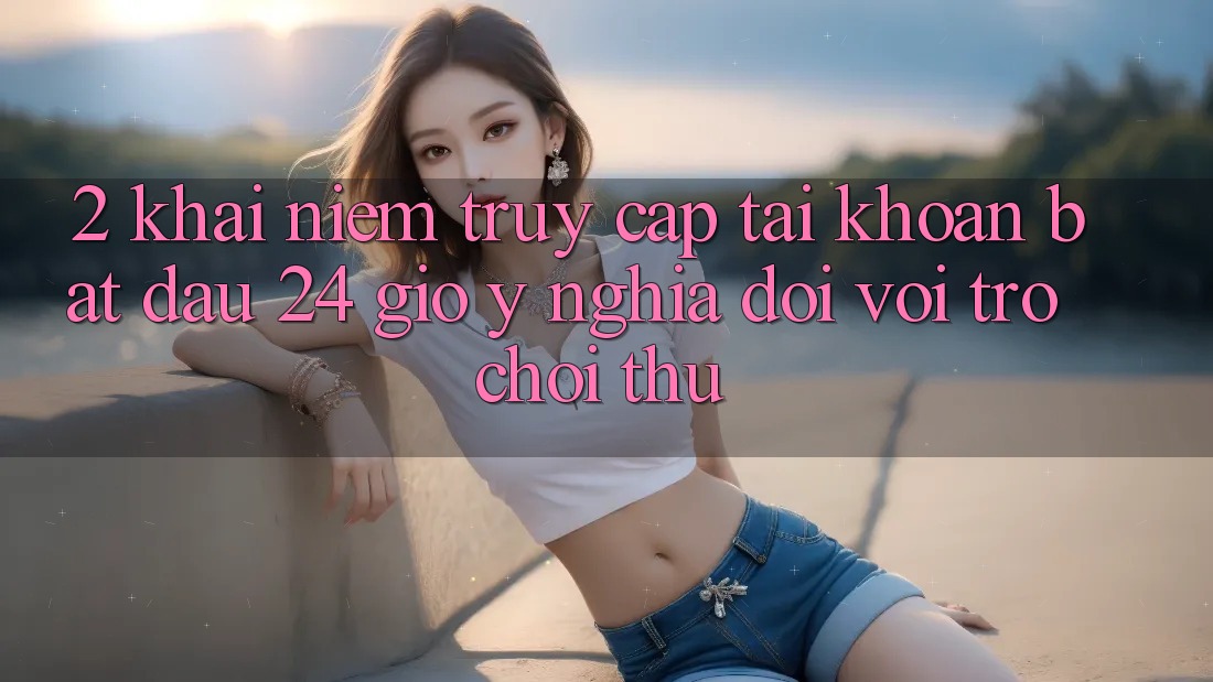 2. Khái Niệm “Truy cập tài khoản Bắt đầu 24 Giờ” - Ý Nghĩa Đối Với Trò chơi Thủ 2. Khái Niệm “Truy cập tài khoản Bắt đầu 24 Giờ” - Ý Nghĩa Đối Với Trò chơi Thủ