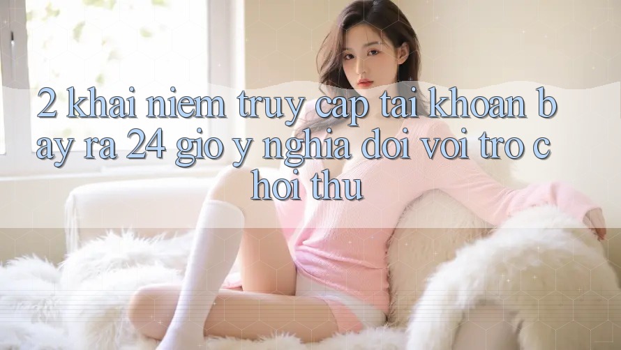 2. Khái Niệm “Truy cập tài khoản Bày ra 24 Giờ” - Ý Nghĩa Đối Với Trò chơi Thủ