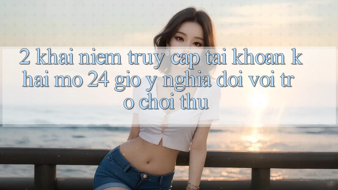 2. Khái Niệm “Truy cập tài khoản Khai mở 24 Giờ” - Ý Nghĩa Đối Với Trò chơi Thủ