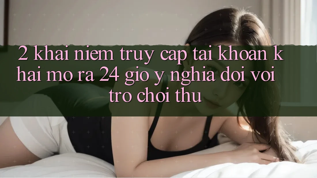 2. Khái Niệm “Truy cập tài khoản Khai mở ra 24 Giờ” - Ý Nghĩa Đối Với Trò chơi Thủ