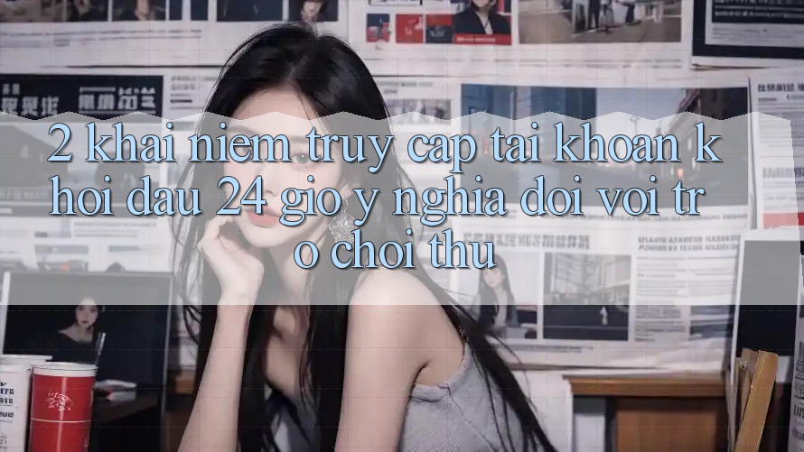 2. Khái Niệm “Truy cập tài khoản Khởi đầu 24 Giờ” - Ý Nghĩa Đối Với Trò chơi Thủ 2. Khái Niệm “Truy cập tài khoản Khởi đầu 24 Giờ” - Ý Nghĩa Đối Với Trò chơi Thủ