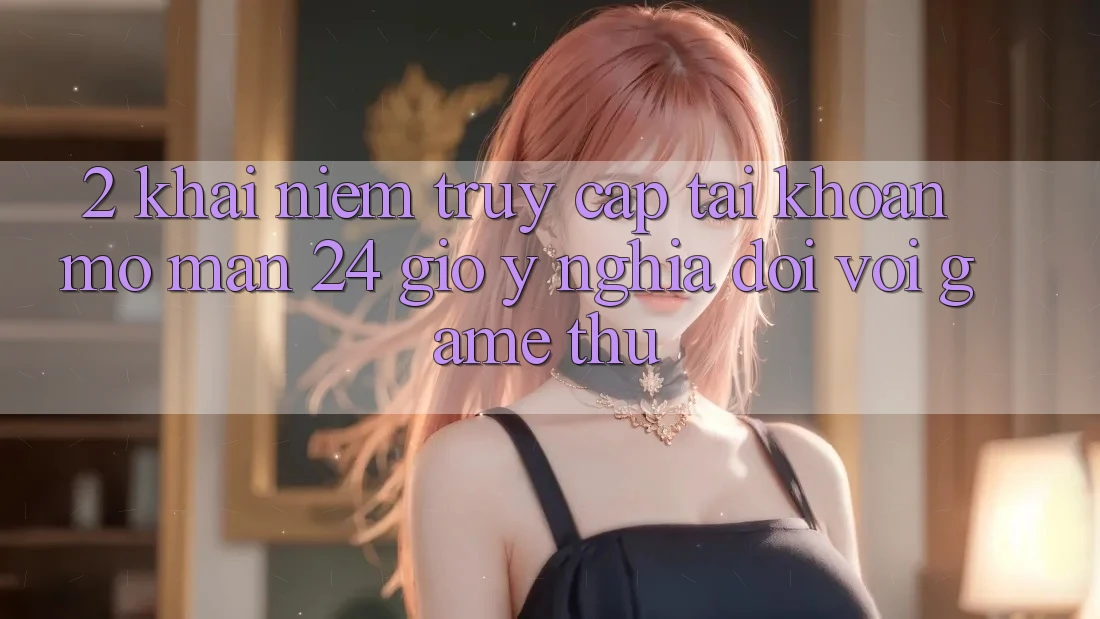 2. Khái Niệm “Truy cập tài khoản Mở màn 24 Giờ” - Ý Nghĩa Đối Với Game Thủ