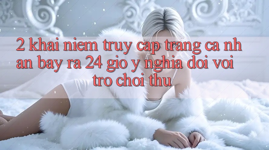 2. Khái Niệm “Truy cập trang cá nhân Bày ra 24 Giờ” - Ý Nghĩa Đối Với Trò chơi Thủ