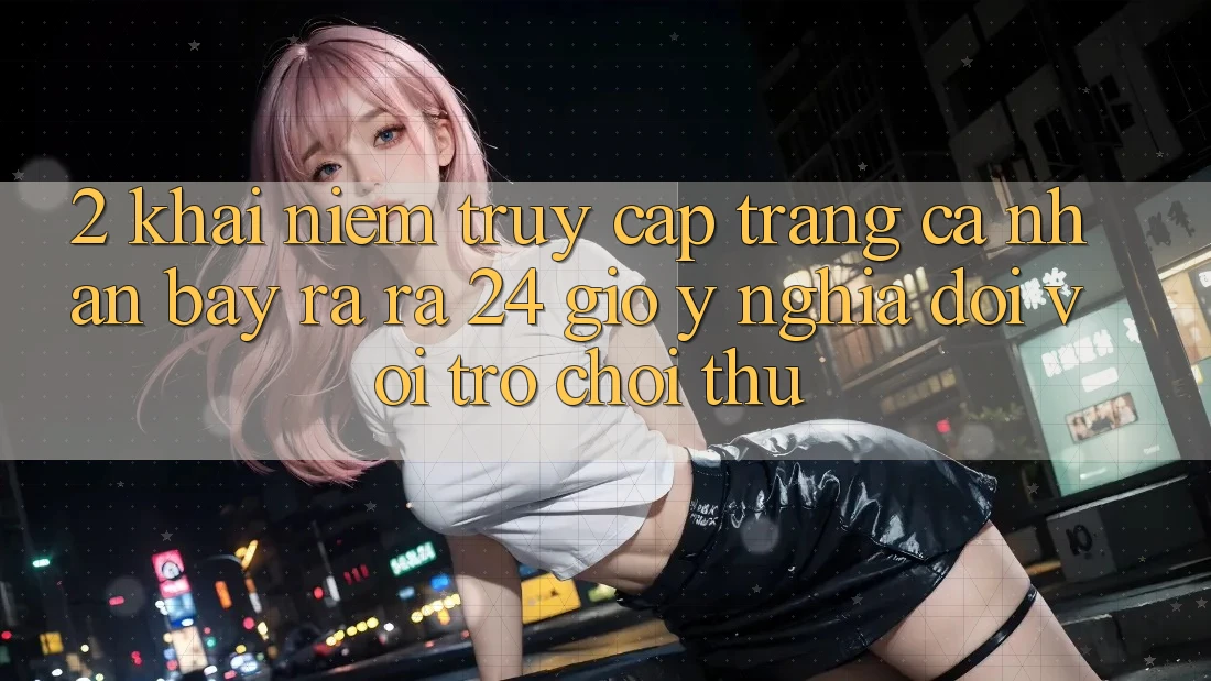 2. Khái Niệm “Truy cập trang cá nhân Bày ra ra 24 Giờ” - Ý Nghĩa Đối Với Trò chơi Thủ