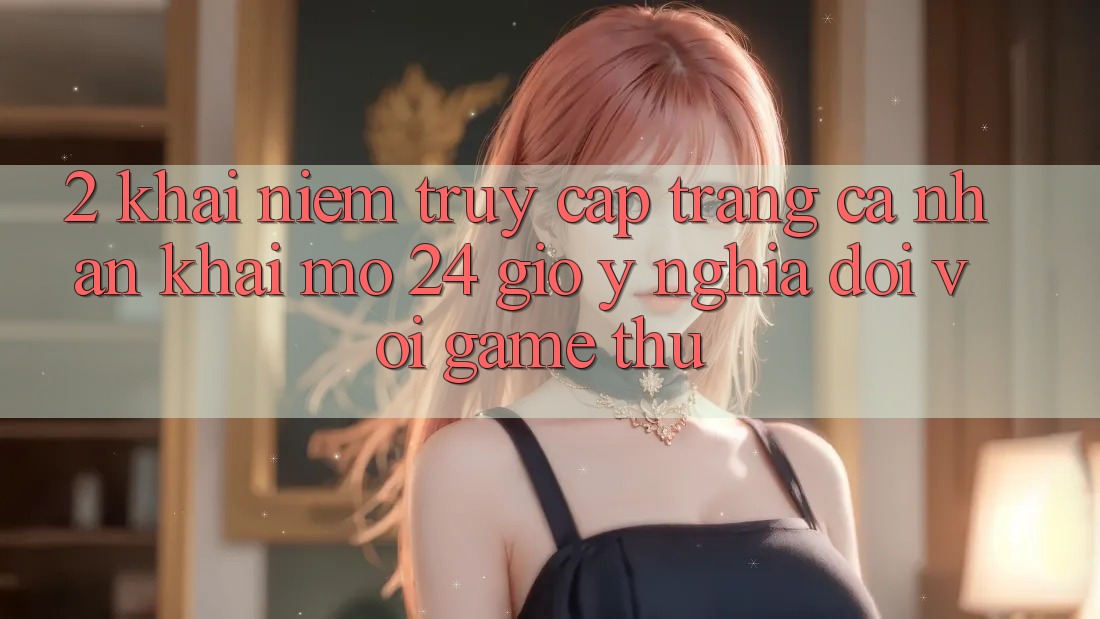 2. Khái Niệm “Truy cập trang cá nhân Khai mở 24 Giờ” - Ý Nghĩa Đối Với Game Thủ