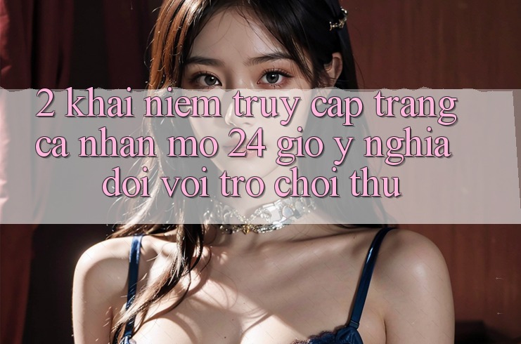 2. Khái Niệm “Truy cập trang cá nhân Mở 24 Giờ” - Ý Nghĩa Đối Với Trò chơi Thủ