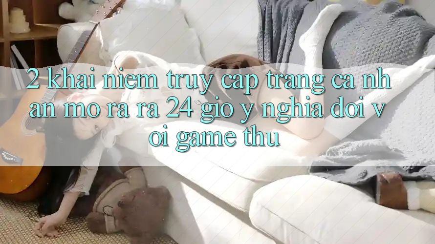 2. Khái Niệm “Truy cập trang cá nhân Mở ra ra 24 Giờ” - Ý Nghĩa Đối Với Game Thủ 2. Khái Niệm “Truy cập trang cá nhân Mở ra ra 24 Giờ” - Ý Nghĩa Đối Với Game Thủ