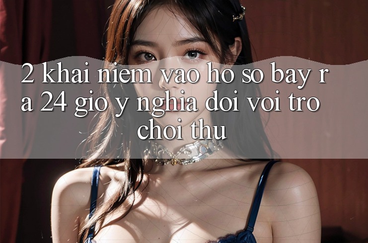 2. Khái Niệm “Vào hồ sơ Bày ra 24 Giờ” - Ý Nghĩa Đối Với Trò chơi Thủ