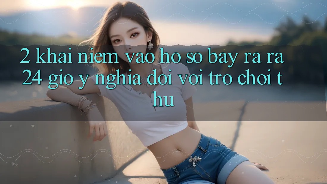 2. Khái Niệm “Vào hồ sơ Bày ra ra 24 Giờ” - Ý Nghĩa Đối Với Trò chơi Thủ