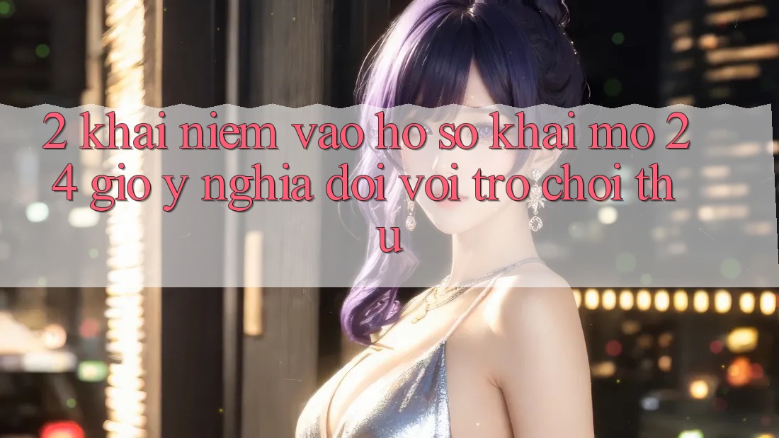 2. Khái Niệm “Vào hồ sơ Khai mở 24 Giờ” - Ý Nghĩa Đối Với Trò chơi Thủ 2. Khái Niệm “Vào hồ sơ Khai mở 24 Giờ” - Ý Nghĩa Đối Với Trò chơi Thủ