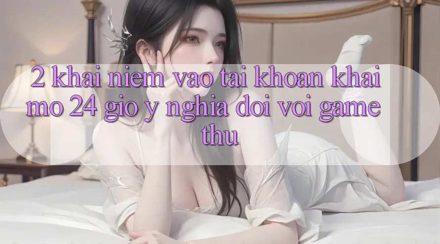 2. Khái Niệm “Vào tài khoản Khai mở 24 Giờ” - Ý Nghĩa Đối Với Game Thủ