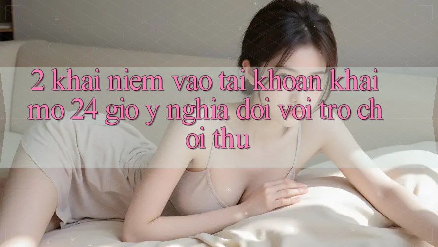 2. Khái Niệm “Vào tài khoản Khai mở 24 Giờ” - Ý Nghĩa Đối Với Trò chơi Thủ