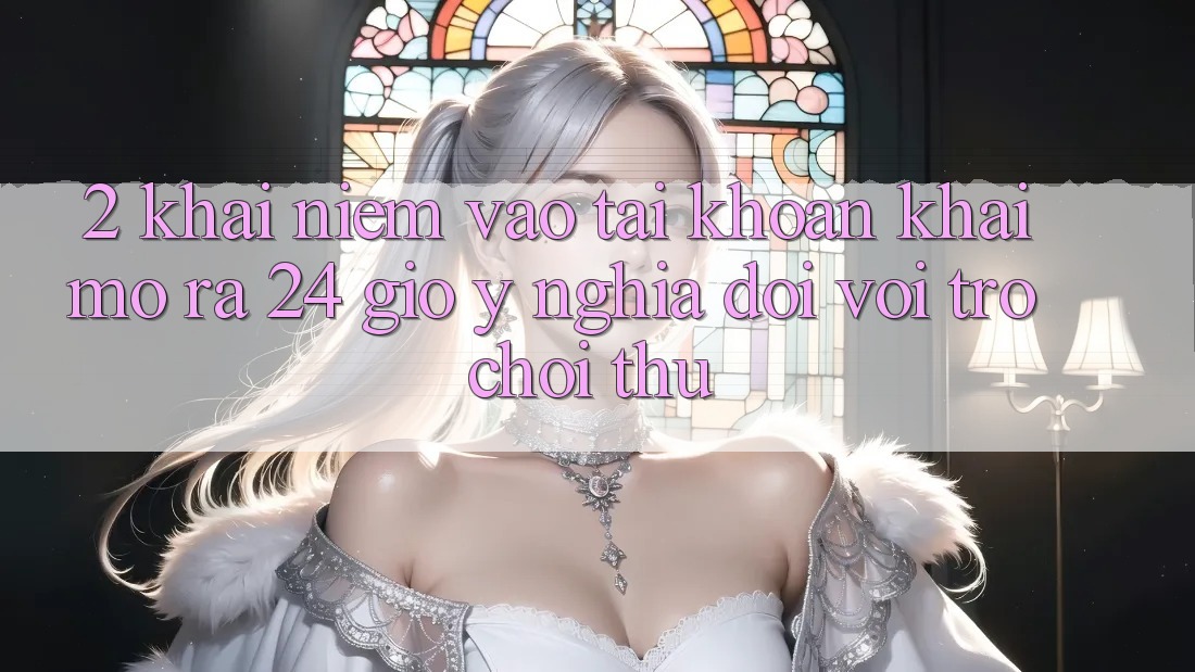 2. Khái Niệm “Vào tài khoản Khai mở ra 24 Giờ” - Ý Nghĩa Đối Với Trò chơi Thủ