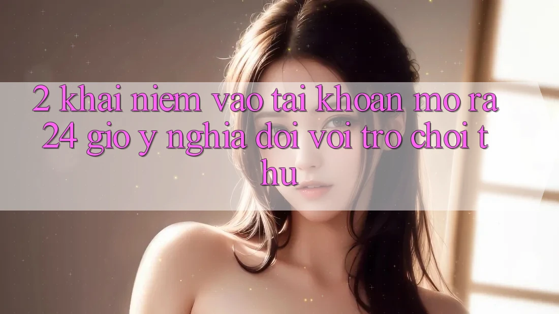 2. Khái Niệm “Vào tài khoản Mở ra 24 Giờ” - Ý Nghĩa Đối Với Trò chơi Thủ 2. Khái Niệm “Vào tài khoản Mở ra 24 Giờ” - Ý Nghĩa Đối Với Trò chơi Thủ