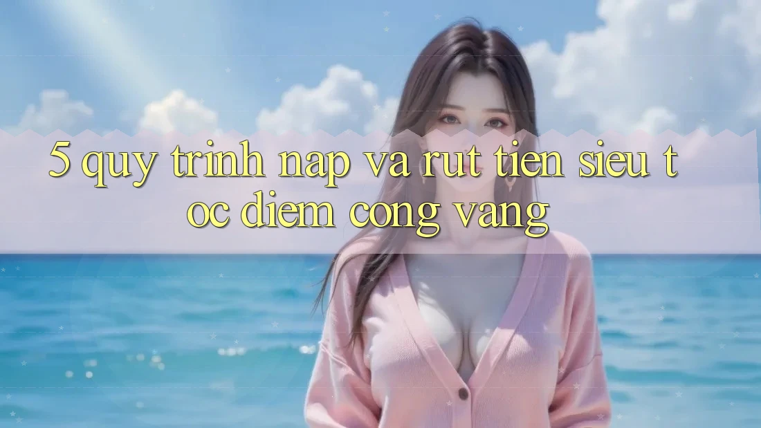 5. Quy Trình Nạp và Rút Tiền Siêu Tốc - Điểm Cộng Vàng