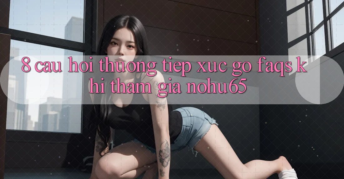 8. Câu Hỏi Thường Tiếp xúc gỡ (FAQs) Khi Tham Gia nohu65 8. Câu Hỏi Thường Tiếp xúc gỡ (FAQs) Khi Tham Gia nohu65