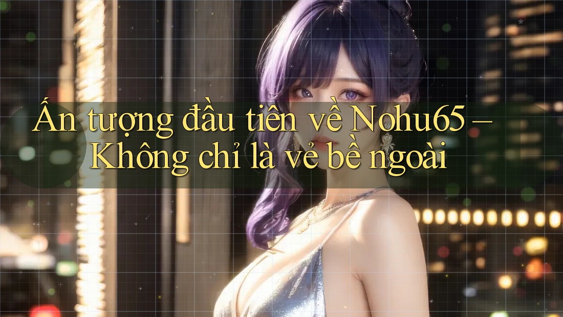 Ấn tượng đầu tiên về Nohu65 – Không chỉ là vẻ bề ngoài Ấn tượng đầu tiên về Nohu65 – Không chỉ là vẻ bề ngoài