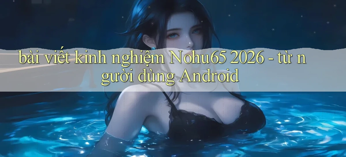 bài viết kinh nghiệm Nohu65 2026   từ người dùng Android