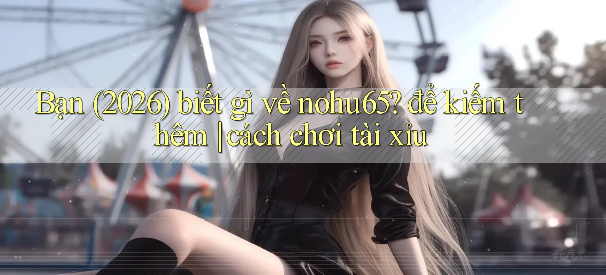 Bạn (2026) biết gì về nohu65 để kiếm thêm cách chơi tài xỉu