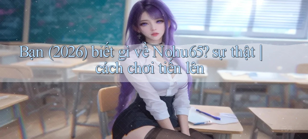 Bạn (2026) biết gì về Nohu65 sự thật cách chơi tiến lên