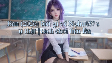 Bạn (2026) biết gì về Nohu65 sự thật cách chơi tiến lên