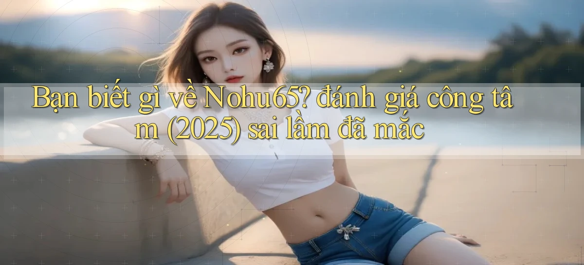 Bạn biết gì về Nohu65 đánh giá công tâm (2025) sai lầm đã mắc