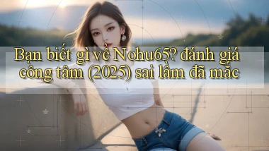 Bạn biết gì về Nohu65 đánh giá công tâm (2025) sai lầm đã mắc