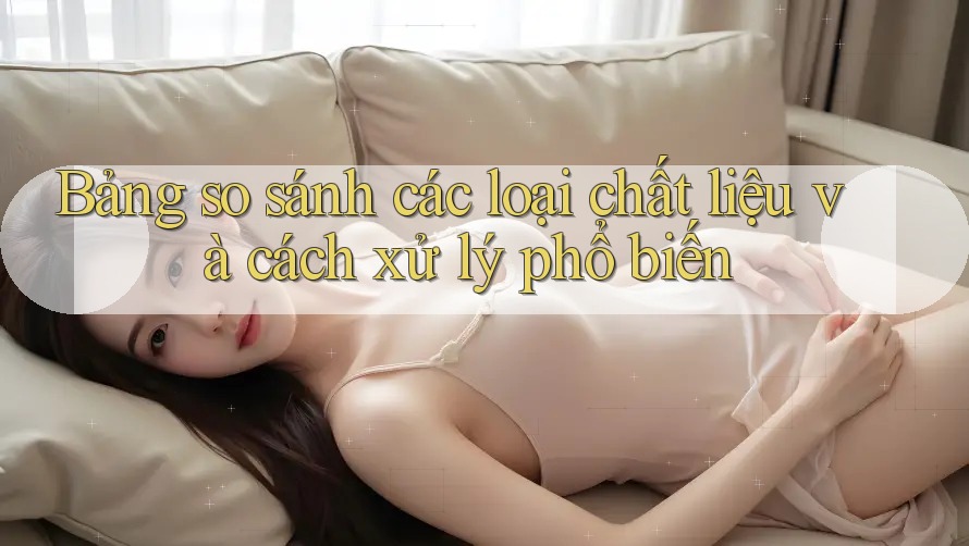 Bảng so sánh các loại chất liệu và cách xử lý phổ biến