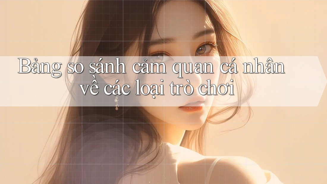 Bảng so sánh cảm quan cá nhân về các loại trò chơi