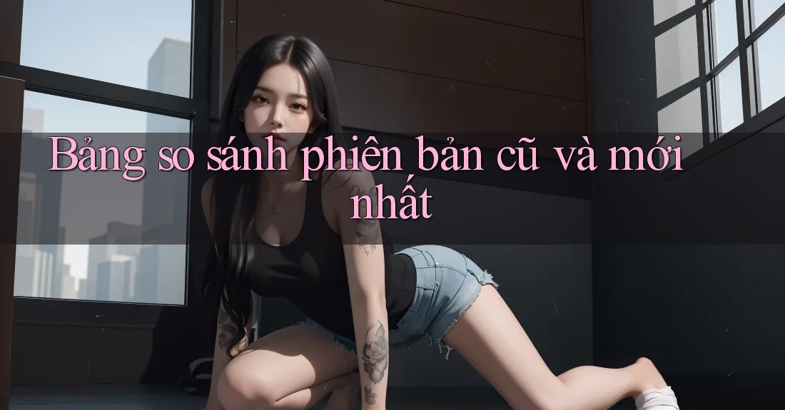 Bảng so sánh phiên bản cũ và mới nhất Bảng so sánh phiên bản cũ và mới nhất