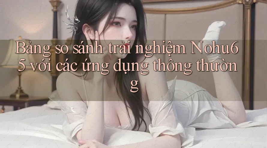 Bảng so sánh trải nghiệm Nohu65 với các ứng dụng thông thường Bảng so sánh trải nghiệm Nohu65 với các ứng dụng thông thường