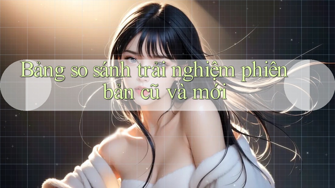 Bảng so sánh trải nghiệm phiên bản cũ và mới Bảng so sánh trải nghiệm phiên bản cũ và mới