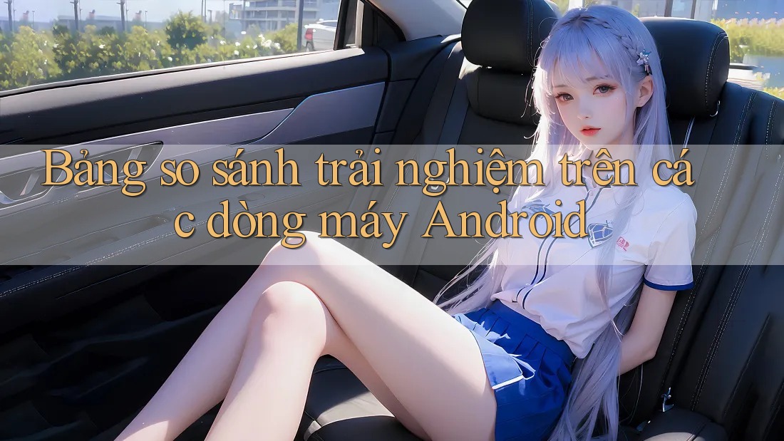 Bảng so sánh trải nghiệm trên các dòng máy Android Bảng so sánh trải nghiệm trên các dòng máy Android