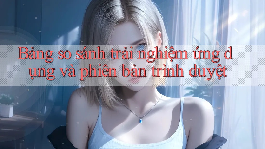 Bảng so sánh trải nghiệm ứng dụng và phiên bản trình duyệt