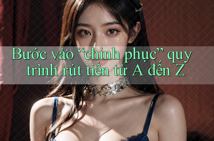 Bước vào “chinh phục” quy trình rút tiền từ A đến Z Bước vào “chinh phục” quy trình rút tiền từ A đến Z