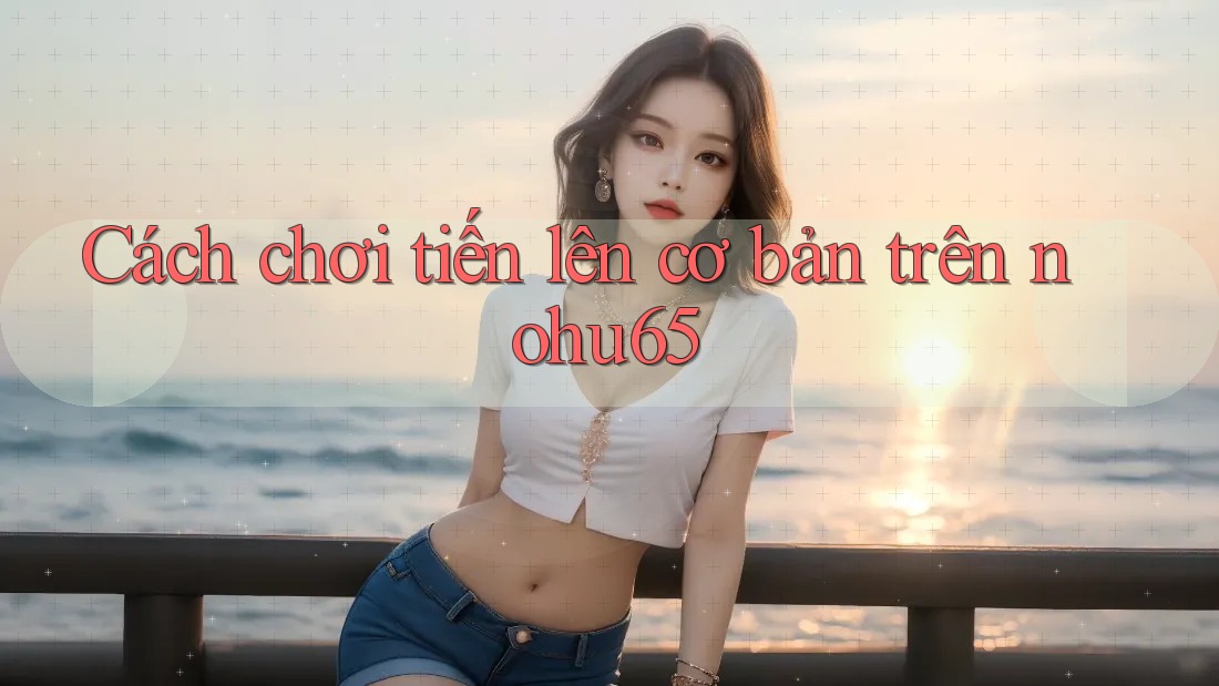 Cách chơi tiến lên cơ bản trên nohu65