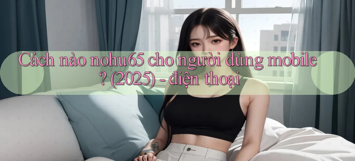 Cách nào nohu65 cho người dùng mobile (2025)   điện thoại