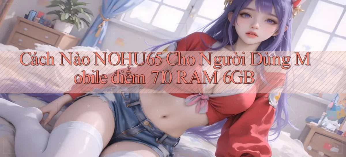 Cách nào nohu65 cho người dùng mobile điểm 710 RAM 6GB
