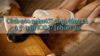 Cách nào nohu65 có gì đáng chú ý trên iOS 17 nhóm giả
