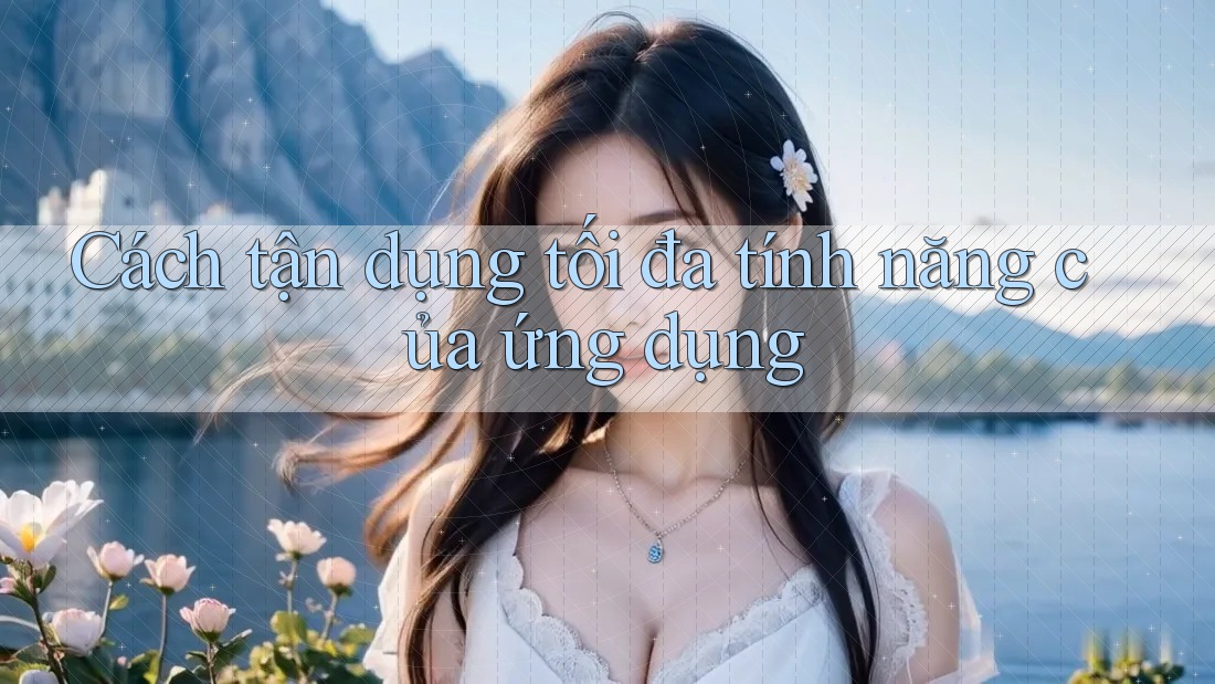 Cách tận dụng tối đa tính năng của ứng dụng