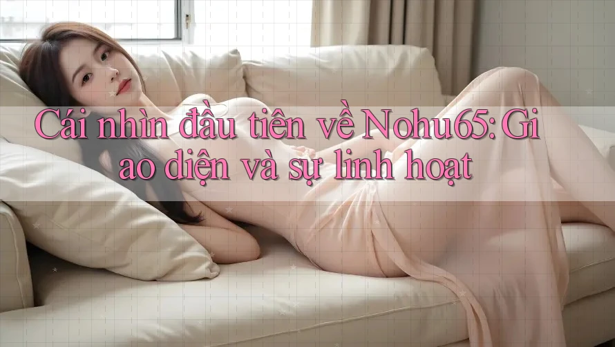 Cái nhìn đầu tiên về Nohu65: Giao diện và sự linh hoạt